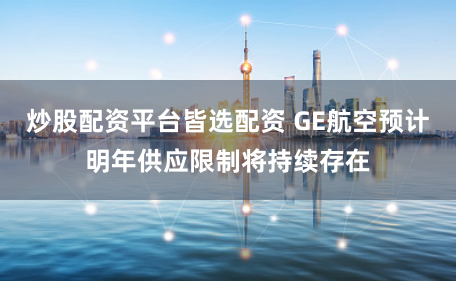 炒股配资平台皆选配资 GE航空预计明年供应限制将持续存在