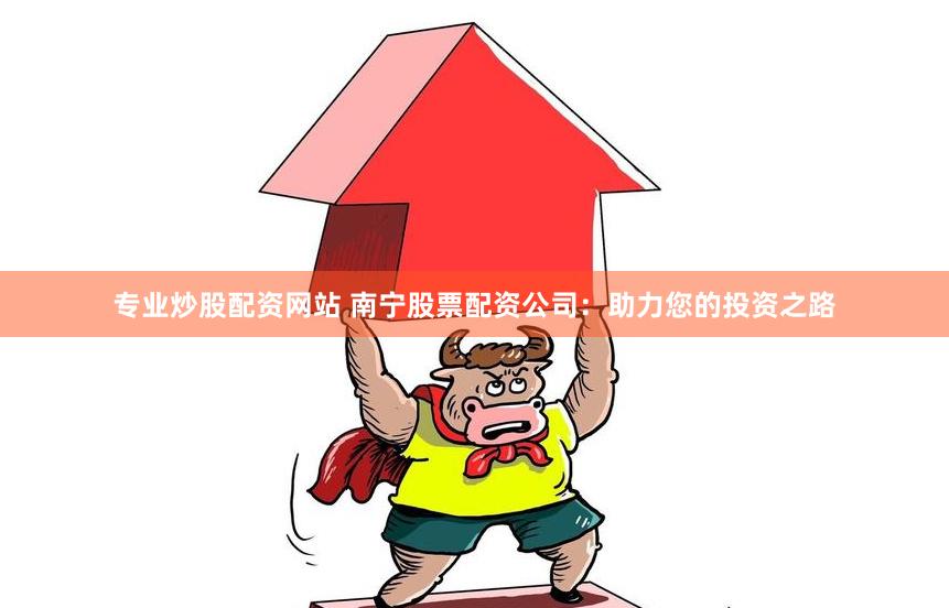 专业炒股配资网站 南宁股票配资公司：助力您的投资之路