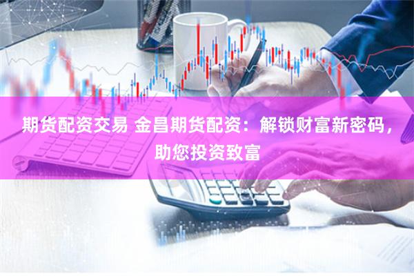 期货配资交易 金昌期货配资：解锁财富新密码，助您投资致富