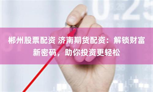 郴州股票配资 济南期货配资：解锁财富新密码，助你投资更轻松