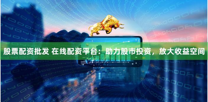 股票配资批发 在线配资平台：助力股市投资，放大收益空间