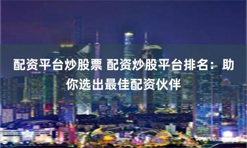 配资平台炒股票 配资炒股平台排名：助你选出最佳配资伙伴
