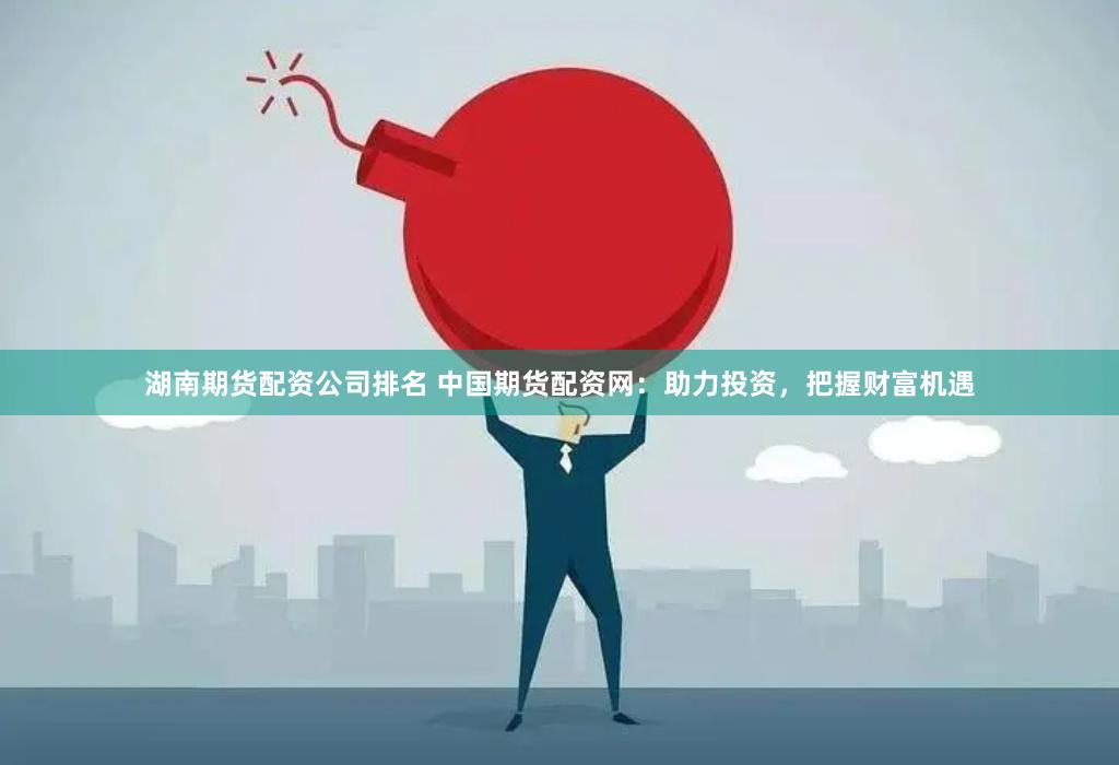 湖南期货配资公司排名 中国期货配资网：助力投资，把握财富机遇
