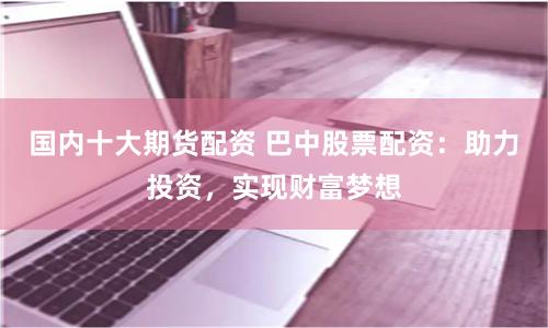 国内十大期货配资 巴中股票配资：助力投资，实现财富梦想