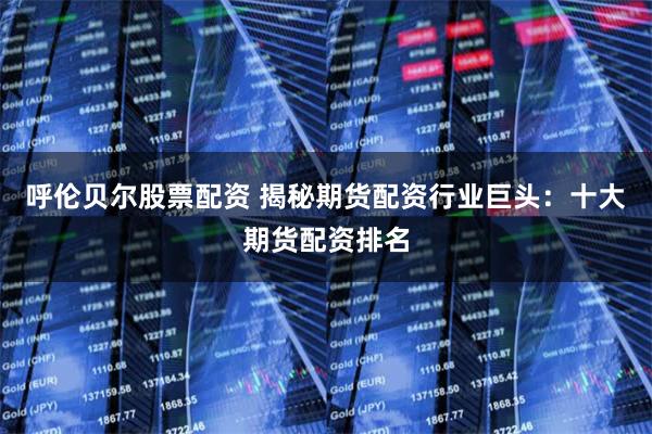 呼伦贝尔股票配资 揭秘期货配资行业巨头：十大期货配资排名