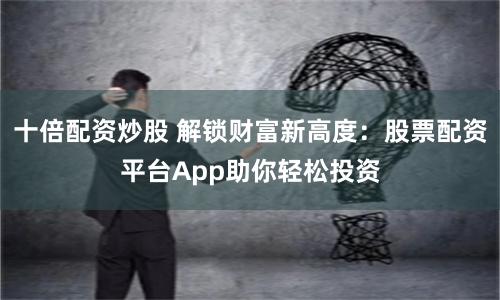十倍配资炒股 解锁财富新高度：股票配资平台App助你轻松投资