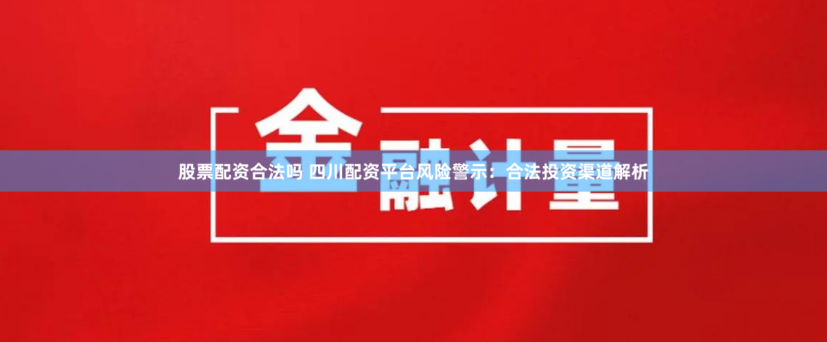 股票配资合法吗 四川配资平台风险警示：合法投资渠道解析