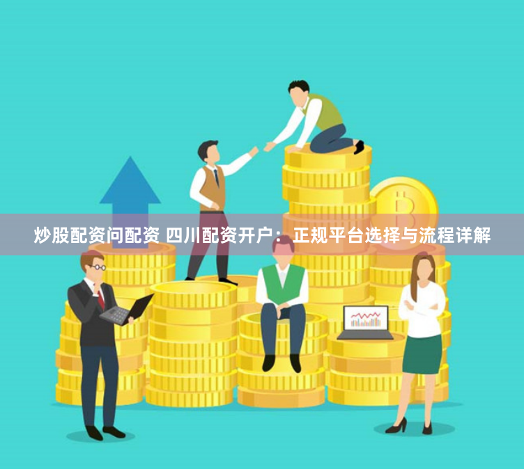 炒股配资问配资 四川配资开户：正规平台选择与流程详解