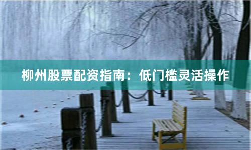 柳州股票配资指南：低门槛灵活操作